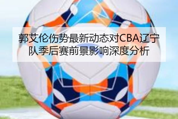 郭艾伦伤势最新动态对CBA辽宁队季后赛前景影响深度分析